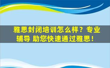 雅思封闭培训怎么样？专业辅导 助您快速通过雅思！